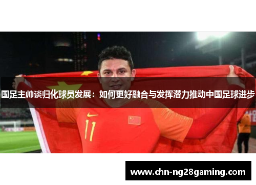 国足主帅谈归化球员发展：如何更好融合与发挥潜力推动中国足球进步