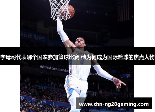 字母哥代表哪个国家参加篮球比赛 他为何成为国际篮球的焦点人物