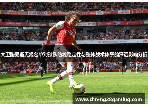 大卫路易斯无缘名单对球队防线稳定性与整体战术体系的深远影响分析