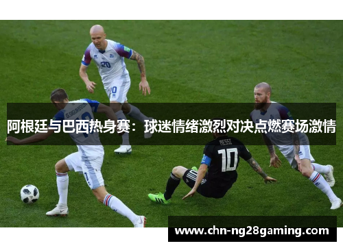 阿根廷与巴西热身赛:球迷情绪激烈对决点燃赛场激情 阿根廷与巴西热身赛:球迷情绪激烈对决点燃赛场激情