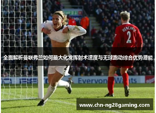 全面解析曼联弗兰如何最大化发挥射术速度与无球跑动综合优势潜能 全面解析曼联弗兰如何最大化发挥射术速度与无球跑动综合优势潜能