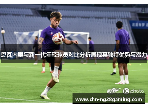 恩瓦内里与新一代年轻球员对比分析展现其独特优势与潜力