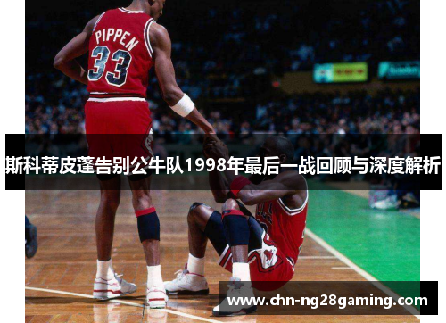 斯科蒂皮蓬告别公牛队1998年最后一战回顾与深度解析