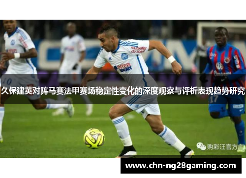 久保建英对阵马赛法甲赛场稳定性变化的深度观察与评析表现趋势研究