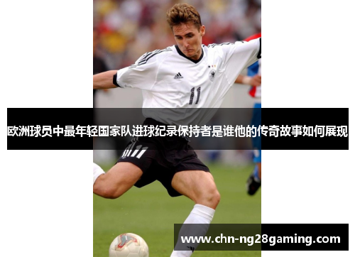 欧洲球员中最年轻国家队进球纪录保持者是谁他的传奇故事如何展现