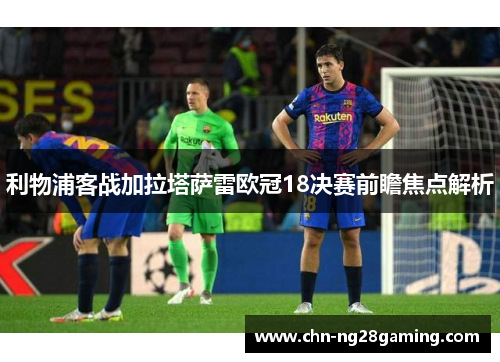 利物浦客战加拉塔萨雷欧冠18决赛前瞻焦点解析 利物浦客战加拉塔萨雷欧冠18决赛前瞻焦点解析