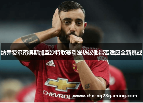 纳乔费尔南德斯加盟沙特联赛引发热议他能否适应全新挑战 纳乔费尔南德斯加盟沙特联赛引发热议他能否适应全新挑战