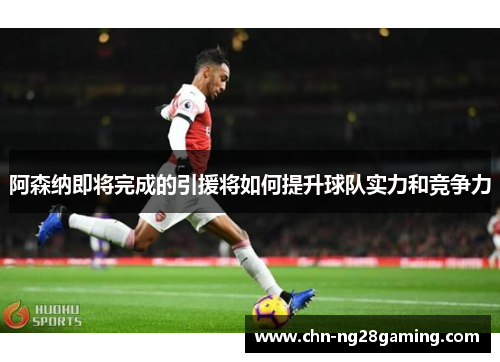 阿森纳即将完成的引援将如何提升球队实力和竞争力