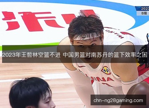 2023年王哲林空篮不进 中国男篮对南苏丹的篮下效率之困
